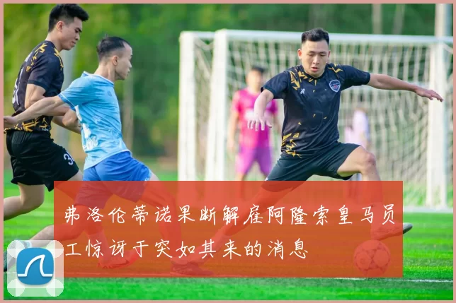弗洛伦蒂诺果断解雇阿隆索皇马员工惊讶于突如其来的消息