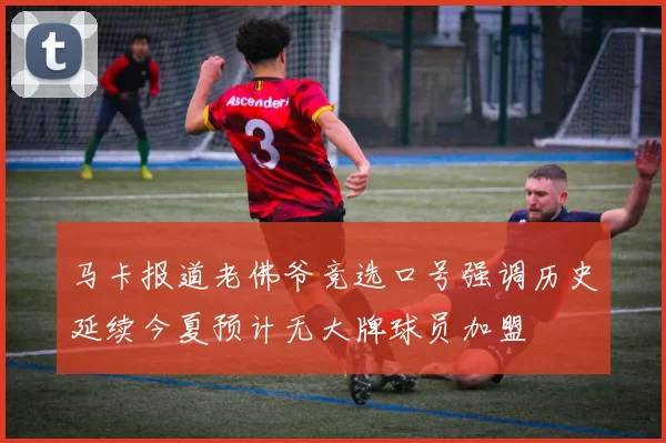 马卡报道老佛爷竞选口号强调历史延续今夏预计无大牌球员加盟