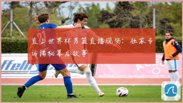 直击世界杯男篮直播现场:独家专访揭秘幕后故事