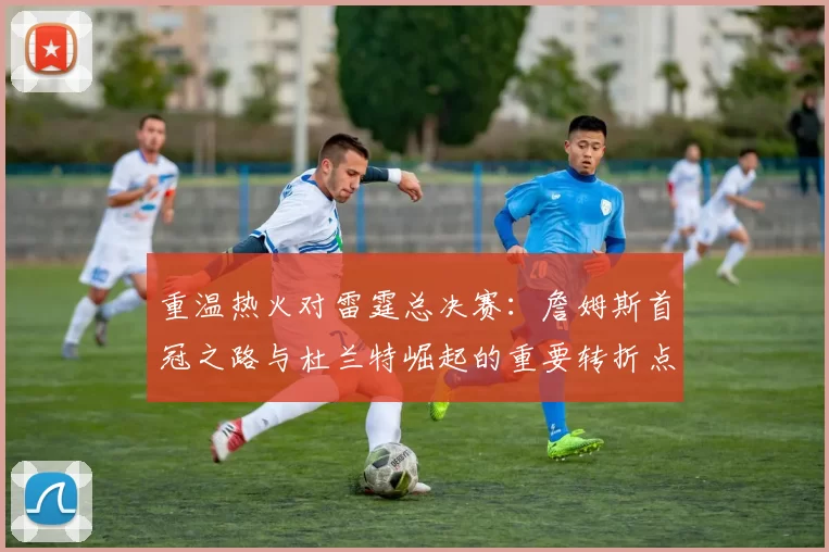 重温热火对雷霆总决赛:詹姆斯首冠之路与杜兰特崛起的重要转折点