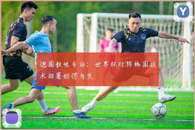 德国教练专访：世界杯对阵韩国战术部署的得与失