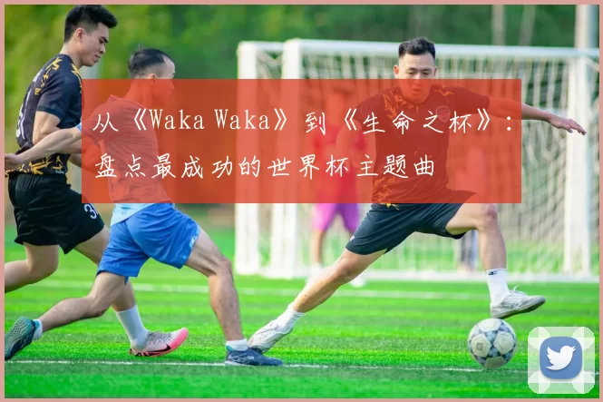 从《Waka Waka》到《生命之杯》：盘点最成功的世界杯主题曲
